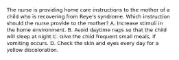 The nurse is providing home care instructions to the mother of a child who is recovering from Reye's syndrome. Which instruction should the nurse provide to the mother? A. Increase stimuli in the home environment. B. Avoid daytime naps so that the child will sleep at night C. Give the child frequent small meals, if vomiting occurs. D. Check the skin and eyes every day for a yellow discoloration.