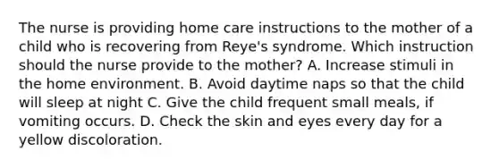 The nurse is providing home care instructions to the mother of a child who is recovering from Reye's syndrome. Which instruction should the nurse provide to the mother? A. Increase stimuli in the home environment. B. Avoid daytime naps so that the child will sleep at night C. Give the child frequent small meals, if vomiting occurs. D. Check the skin and eyes every day for a yellow discoloration.