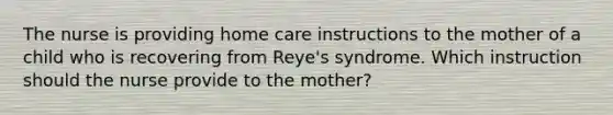 The nurse is providing home care instructions to the mother of a child who is recovering from Reye's syndrome. Which instruction should the nurse provide to the mother?