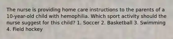 The nurse is providing home care instructions to the parents of a 10-year-old child with hemophilia. Which sport activity should the nurse suggest for this child? 1. Soccer 2. Basketball 3. Swimming 4. Field hockey