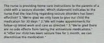 The nurse is providing home care instructions to the parents of a child with a seizure disorder. Which statement indicates to the nurse that the teaching regarding seizure disorders has been effective? 1."We're glad we only have to give our child the medication for 30 days." 2."We will make appointments for follow-up blood work and care as directed." 3."We're glad there are no side effects from taking the antiseizure medications." 4."After our child has been seizure free for 1 month, we can discontinue the medication."