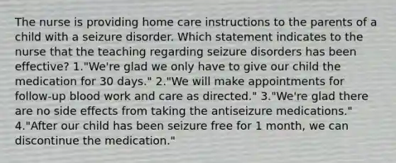 The nurse is providing home care instructions to the parents of a child with a seizure disorder. Which statement indicates to the nurse that the teaching regarding seizure disorders has been effective? 1."We're glad we only have to give our child the medication for 30 days." 2."We will make appointments for follow-up blood work and care as directed." 3."We're glad there are no side effects from taking the antiseizure medications." 4."After our child has been seizure free for 1 month, we can discontinue the medication."