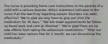 The nurse is providing home care instructions to the parents of a child with a seizure disorder. Which statement indicates to the nurse that the teaching regarding seizure disorders has been effective? "We're glad we only have to give our child the medication for 30 days." "We will make appointments for follow-up blood work and care as directed." "We're glad there are no side effects from taking the antiseizure medications." "After our child has been seizure free for 1 month, we can discontinue the medication."