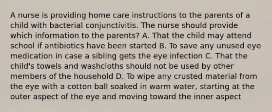 A nurse is providing home care instructions to the parents of a child with bacterial conjunctivitis. The nurse should provide which information to the parents? A. That the child may attend school if antibiotics have been started B. To save any unused eye medication in case a sibling gets the eye infection C. That the child's towels and washcloths should not be used by other members of the household D. To wipe any crusted material from the eye with a cotton ball soaked in warm water, starting at the outer aspect of the eye and moving toward the inner aspect