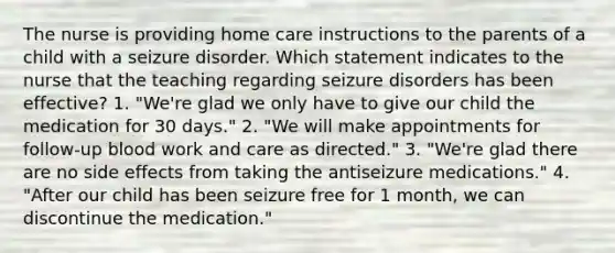 The nurse is providing home care instructions to the parents of a child with a seizure disorder. Which statement indicates to the nurse that the teaching regarding seizure disorders has been effective? 1. "We're glad we only have to give our child the medication for 30 days." 2. "We will make appointments for follow-up blood work and care as directed." 3. "We're glad there are no side effects from taking the antiseizure medications." 4. "After our child has been seizure free for 1 month, we can discontinue the medication."