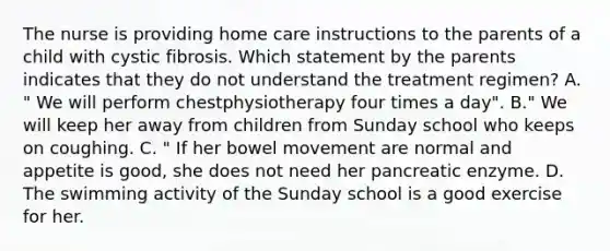 The nurse is providing home care instructions to the parents of a child with cystic fibrosis. Which statement by the parents indicates that they do not understand the treatment regimen? A. " We will perform chestphysiotherapy four times a day". B." We will keep her away from children from Sunday school who keeps on coughing. C. " If her bowel movement are normal and appetite is good, she does not need her pancreatic enzyme. D. The swimming activity of the Sunday school is a good exercise for her.