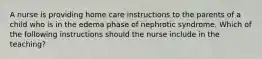 A nurse is providing home care instructions to the parents of a child who is in the edema phase of nephrotic syndrome. Which of the following instructions should the nurse include in the teaching?