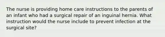 The nurse is providing home care instructions to the parents of an infant who had a surgical repair of an inguinal hernia. What instruction would the nurse include to prevent infection at the surgical site?