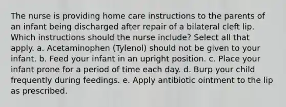 The nurse is providing home care instructions to the parents of an infant being discharged after repair of a bilateral cleft lip. Which instructions should the nurse include? Select all that apply. a. Acetaminophen (Tylenol) should not be given to your infant. b. Feed your infant in an upright position. c. Place your infant prone for a period of time each day. d. Burp your child frequently during feedings. e. Apply antibiotic ointment to the lip as prescribed.