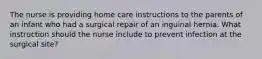 The nurse is providing home care instructions to the parents of an infant who had a surgical repair of an inguinal hernia. What instruction should the nurse include to prevent infection at the surgical site?