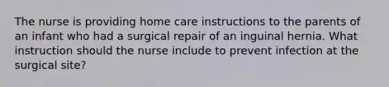 The nurse is providing home care instructions to the parents of an infant who had a surgical repair of an inguinal hernia. What instruction should the nurse include to prevent infection at the surgical site?