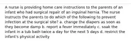 A nurse is providing home care instructions to the parents of an infant who had surgical repair of an inguinal hernia. The nurse instructs the parents to do which of the following to prevent infection at the surgical site? a. change the diapers as soon as they become damp b. report a fever immediately c. soak the infant in a tub bath twice a day for the next 5 days d. restrict the infant's physical activity