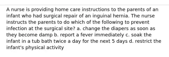 A nurse is providing home care instructions to the parents of an infant who had surgical repair of an inguinal hernia. The nurse instructs the parents to do which of the following to prevent infection at the surgical site? a. change the diapers as soon as they become damp b. report a fever immediately c. soak the infant in a tub bath twice a day for the next 5 days d. restrict the infant's physical activity