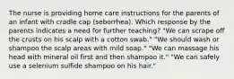 The nurse is providing home care instructions for the parents of an infant with cradle cap (seborrhea). Which response by the parents indicates a need for further teaching? "We can scrape off the crusts on his scalp with a cotton swab." "We should wash or shampoo the scalp areas with mild soap." "We can massage his head with mineral oil first and then shampoo it." "We can safely use a selenium sulfide shampoo on his hair."