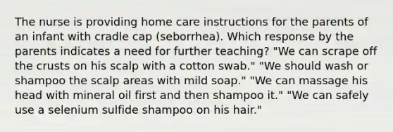 The nurse is providing home care instructions for the parents of an infant with cradle cap (seborrhea). Which response by the parents indicates a need for further teaching? "We can scrape off the crusts on his scalp with a cotton swab." "We should wash or shampoo the scalp areas with mild soap." "We can massage his head with mineral oil first and then shampoo it." "We can safely use a selenium sulfide shampoo on his hair."