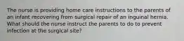 The nurse is providing home care instructions to the parents of an infant recovering from surgical repair of an inguinal hernia. What should the nurse instruct the parents to do to prevent infection at the surgical site?