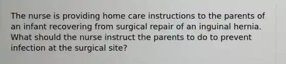 The nurse is providing home care instructions to the parents of an infant recovering from surgical repair of an inguinal hernia. What should the nurse instruct the parents to do to prevent infection at the surgical site?