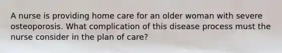 A nurse is providing home care for an older woman with severe osteoporosis. What complication of this disease process must the nurse consider in the plan of care?