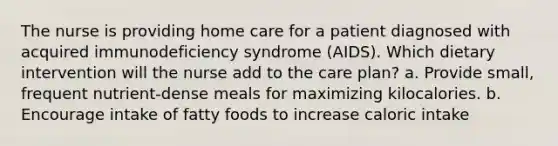 The nurse is providing home care for a patient diagnosed with acquired immunodeficiency syndrome (AIDS). Which dietary intervention will the nurse add to the care plan? a. Provide small, frequent nutrient-dense meals for maximizing kilocalories. b. Encourage intake of fatty foods to increase caloric intake