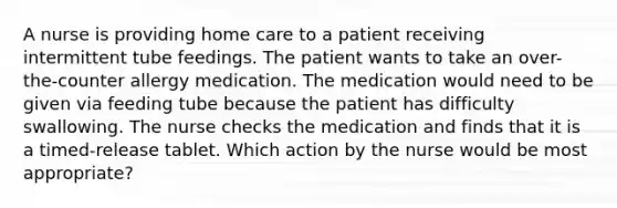 A nurse is providing home care to a patient receiving intermittent tube feedings. The patient wants to take an over-the-counter allergy medication. The medication would need to be given via feeding tube because the patient has difficulty swallowing. The nurse checks the medication and finds that it is a timed-release tablet. Which action by the nurse would be most appropriate?