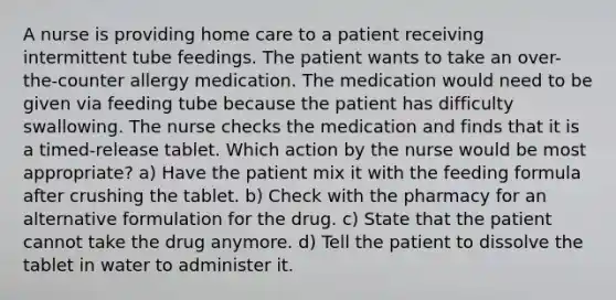 A nurse is providing home care to a patient receiving intermittent tube feedings. The patient wants to take an over-the-counter allergy medication. The medication would need to be given via feeding tube because the patient has difficulty swallowing. The nurse checks the medication and finds that it is a timed-release tablet. Which action by the nurse would be most appropriate? a) Have the patient mix it with the feeding formula after crushing the tablet. b) Check with the pharmacy for an alternative formulation for the drug. c) State that the patient cannot take the drug anymore. d) Tell the patient to dissolve the tablet in water to administer it.