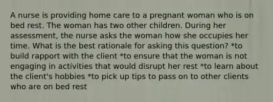 A nurse is providing home care to a pregnant woman who is on bed rest. The woman has two other children. During her assessment, the nurse asks the woman how she occupies her time. What is the best rationale for asking this question? *to build rapport with the client *to ensure that the woman is not engaging in activities that would disrupt her rest *to learn about the client's hobbies *to pick up tips to pass on to other clients who are on bed rest