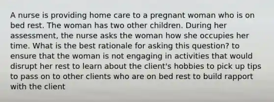 A nurse is providing home care to a pregnant woman who is on bed rest. The woman has two other children. During her assessment, the nurse asks the woman how she occupies her time. What is the best rationale for asking this question? to ensure that the woman is not engaging in activities that would disrupt her rest to learn about the client's hobbies to pick up tips to pass on to other clients who are on bed rest to build rapport with the client