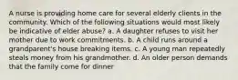 A nurse is providing home care for several elderly clients in the community. Which of the following situations would most likely be indicative of elder abuse? a. A daughter refuses to visit her mother due to work commitments. b. A child runs around a grandparent's house breaking items. c. A young man repeatedly steals money from his grandmother. d. An older person demands that the family come for dinner