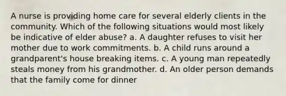 A nurse is providing home care for several elderly clients in the community. Which of the following situations would most likely be indicative of elder abuse? a. A daughter refuses to visit her mother due to work commitments. b. A child runs around a grandparent's house breaking items. c. A young man repeatedly steals money from his grandmother. d. An older person demands that the family come for dinner