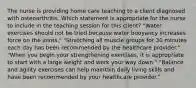 The nurse is providing home care teaching to a client diagnosed with osteoarthritis. Which statement is appropriate for the nurse to include in the teaching session for this​ client? ​"Water exercises should not be tried because water buoyancy increases force on the​ joints." ​"Stretching all muscle groups for 30 minutes each day has been recommended by the healthcare​ provider." ​"When you begin your strengthening​ exercises, it is appropriate to start with a large weight and work your way​ down." ​"Balance and agility exercises can help maintain daily living skills and have been recommended by your healthcare​ provider."