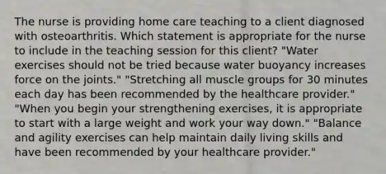 The nurse is providing home care teaching to a client diagnosed with osteoarthritis. Which statement is appropriate for the nurse to include in the teaching session for this​ client? ​"Water exercises should not be tried because water buoyancy increases force on the​ joints." ​"Stretching all muscle groups for 30 minutes each day has been recommended by the healthcare​ provider." ​"When you begin your strengthening​ exercises, it is appropriate to start with a large weight and work your way​ down." ​"Balance and agility exercises can help maintain daily living skills and have been recommended by your healthcare​ provider."