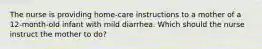 The nurse is providing home-care instructions to a mother of a 12-month-old infant with mild diarrhea. Which should the nurse instruct the mother to do?