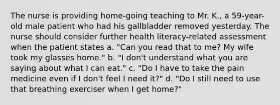 The nurse is providing home-going teaching to Mr. K., a 59-year-old male patient who had his gallbladder removed yesterday. The nurse should consider further health literacy-related assessment when the patient states a. "Can you read that to me? My wife took my glasses home." b. "I don't understand what you are saying about what I can eat." c. "Do I have to take the pain medicine even if I don't feel I need it?" d. "Do I still need to use that breathing exerciser when I get home?"