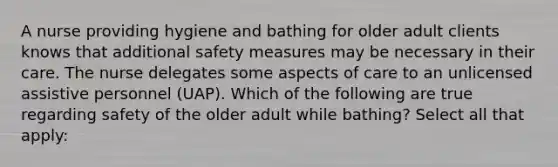 A nurse providing hygiene and bathing for older adult clients knows that additional safety measures may be necessary in their care. The nurse delegates some aspects of care to an unlicensed assistive personnel (UAP). Which of the following are true regarding safety of the older adult while bathing? Select all that apply: