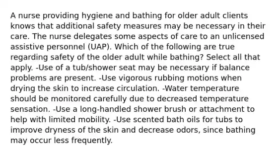 A nurse providing hygiene and bathing for older adult clients knows that additional safety measures may be necessary in their care. The nurse delegates some aspects of care to an unlicensed assistive personnel (UAP). Which of the following are true regarding safety of the older adult while bathing? Select all that apply. -Use of a tub/shower seat may be necessary if balance problems are present. -Use vigorous rubbing motions when drying the skin to increase circulation. -Water temperature should be monitored carefully due to decreased temperature sensation. -Use a long-handled shower brush or attachment to help with limited mobility. -Use scented bath oils for tubs to improve dryness of the skin and decrease odors, since bathing may occur less frequently.