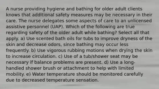 A nurse providing hygiene and bathing for older adult clients knows that additional safety measures may be necessary in their care. The nurse delegates some aspects of care to an unlicensed assistive personnel (UAP). Which of the following are true regarding safety of the older adult while bathing? Select all that apply. a) Use scented bath oils for tubs to improve dryness of the skin and decrease odors, since bathing may occur less frequently. b) Use vigorous rubbing motions when drying the skin to increase circulation. c) Use of a tub/shower seat may be necessary if balance problems are present. d) Use a long-handled shower brush or attachment to help with limited mobility. e) Water temperature should be monitored carefully due to decreased temperature sensation.