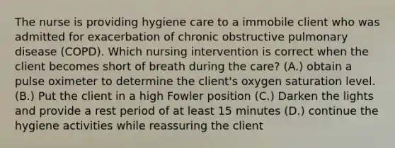 The nurse is providing hygiene care to a immobile client who was admitted for exacerbation of chronic obstructive pulmonary disease (COPD). Which nursing intervention is correct when the client becomes short of breath during the care? (A.) obtain a pulse oximeter to determine the client's oxygen saturation level. (B.) Put the client in a high Fowler position (C.) Darken the lights and provide a rest period of at least 15 minutes (D.) continue the hygiene activities while reassuring the client