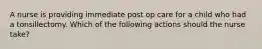 A nurse is providing immediate post op care for a child who had a tonsillectomy. Which of the following actions should the nurse take?