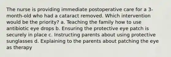 The nurse is providing immediate postoperative care for a 3-month-old who had a cataract removed. Which intervention would be the priority? a. Teaching the family how to use antibiotic eye drops b. Ensuring the protective eye patch is securely in place c. Instructing parents about using protective sunglasses d. Explaining to the parents about patching the eye as therapy