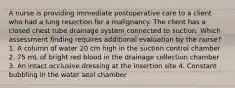 A nurse is providing immediate postoperative care to a client who had a lung resection for a malignancy. The client has a closed chest tube drainage system connected to suction. Which assessment finding requires additional evaluation by the nurse? 1. A column of water 20 cm high in the suction control chamber 2. 75 mL of bright red blood in the drainage collection chamber 3. An intact occlusive dressing at the insertion site 4. Constant bubbling in the water seal chamber