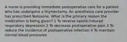 A nurse is providing immediate postoperative care for a patient who has undergone a thymectomy. An anesthesia care provider has prescribed Naloxone. What is the primary reason the medication is being given? 1 To reverse opioid-induced respiratory depression 2 To decrease postoperative pain 3 To reduce the incidence of postoperative infection 4 To maintain normal blood pressures