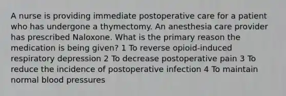 A nurse is providing immediate postoperative care for a patient who has undergone a thymectomy. An anesthesia care provider has prescribed Naloxone. What is the primary reason the medication is being given? 1 To reverse opioid-induced respiratory depression 2 To decrease postoperative pain 3 To reduce the incidence of postoperative infection 4 To maintain normal blood pressures