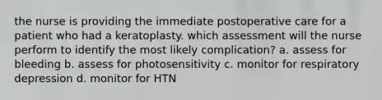 the nurse is providing the immediate postoperative care for a patient who had a keratoplasty. which assessment will the nurse perform to identify the most likely complication? a. assess for bleeding b. assess for photosensitivity c. monitor for respiratory depression d. monitor for HTN