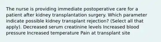 The nurse is providing immediate postoperative care for a patient after kidney transplantation surgery. Which parameter indicate possible kidney transplant rejection? (Select all that apply). Decreased serum creatinine levels Increased blood pressure Increased temperature Pain at transplant site