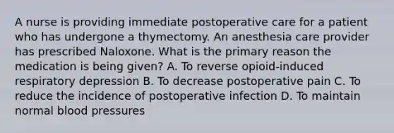 A nurse is providing immediate postoperative care for a patient who has undergone a thymectomy. An anesthesia care provider has prescribed Naloxone. What is the primary reason the medication is being given? A. To reverse opioid-induced respiratory depression B. To decrease postoperative pain C. To reduce the incidence of postoperative infection D. To maintain normal blood pressures