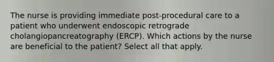 The nurse is providing immediate post-procedural care to a patient who underwent endoscopic retrograde cholangiopancreatography (ERCP). Which actions by the nurse are beneficial to the patient? Select all that apply.