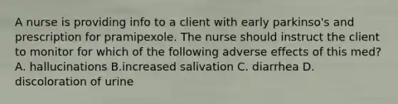 A nurse is providing info to a client with early parkinso's and prescription for pramipexole. The nurse should instruct the client to monitor for which of the following adverse effects of this med? A. hallucinations B.increased salivation C. diarrhea D. discoloration of urine