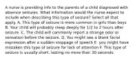 A nurse is providing info to the parents of a child diagnosed with absence seizures. What information would the nurse expect to include when describing this type of seizure? Select all that apply. A. This type of seizure is more common in girls than boys B. Your child will probably sleep deeply for 1/2 to 2 hours after seizure. C. The child will commonly report a strange odor or sensation before the seizure. D. You might see a blank facial expression after a sudden stoppage of speech E. you might have mistaken this type of seizure for lack of attention F. This type of seizure is usually short, lasting no more than 30 seconds.