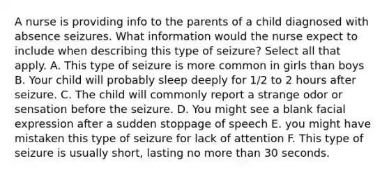 A nurse is providing info to the parents of a child diagnosed with absence seizures. What information would the nurse expect to include when describing this type of seizure? Select all that apply. A. This type of seizure is more common in girls than boys B. Your child will probably sleep deeply for 1/2 to 2 hours after seizure. C. The child will commonly report a strange odor or sensation before the seizure. D. You might see a blank facial expression after a sudden stoppage of speech E. you might have mistaken this type of seizure for lack of attention F. This type of seizure is usually short, lasting no more than 30 seconds.