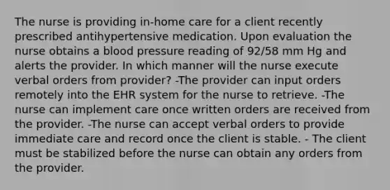 The nurse is providing in-home care for a client recently prescribed antihypertensive medication. Upon evaluation the nurse obtains a blood pressure reading of 92/58 mm Hg and alerts the provider. In which manner will the nurse execute verbal orders from provider? -The provider can input orders remotely into the EHR system for the nurse to retrieve. -The nurse can implement care once written orders are received from the provider. -The nurse can accept verbal orders to provide immediate care and record once the client is stable. - The client must be stabilized before the nurse can obtain any orders from the provider.